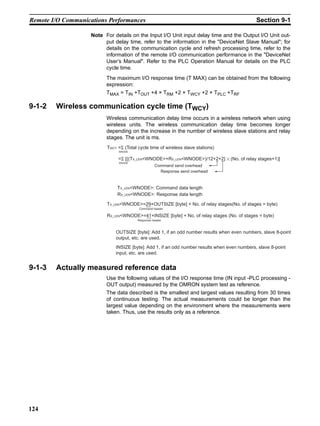 Remote I/O Communications Performances                                                         Section 9-1

                    Note For details on the Input I/O Unit input delay time and the Output I/O Unit out-
                         put delay time, refer to the information in the "DeviceNet Slave Manual"; for
                         details on the communication cycle and refresh processing time, refer to the
                         information of the remote I/O communication performance in the "DeviceNet
                         User’s Manual". Refer to the PLC Operation Manual for details on the PLC
                         cycle time.
                          The maximum I/O response time (T MAX) can be obtained from the following
                          expression:
                          TMAX = TIN +TOUT +4 × TRM +2 × TWCY +2 × TPLC +TRF

9-1-2   Wireless communication cycle time (TWCY)
                          Wireless communication delay time occurs in a wireless network when using
                          wireless units. The wireless communication delay time becomes longer
                          depending on the increase in the number of wireless slave stations and relay
                          stages. The unit is ms.
                          TWCY =Σ (Total cycle time of wireless slave stations)
                               WNODE


                               =Σ [{(TX_LEN<WNODE>+RX_LEN<WNODE>)/12+2+2}          (No. of relay stages+1)]
                               WNODE
                                                   Command send overhead
                                                     Response send overhead



                               TX_LEN<WNODE>: Command data length
                               RX_LEN<WNODE>: Response data length

                          TX_LEN<WNODE>=29+OUTSIZE [byte] + No. of relay stages(No. of stages = byte)
                                         Command header

                          RX_LEN<WNODE>=41+INSIZE [byte] + No. of relay stages (No. of stages = byte)
                                         Response header



                              OUTSIZE [byte]: Add 1, if an odd number results when even numbers, slave 8-point
                              output, etc. are used.
                              INSIZE [byte]: Add 1, if an odd number results when even numbers, slave 8-point
                              input, etc. are used.


9-1-3   Actually measured reference data
                          Use the following values of the I/O response time (IN input -PLC processing -
                          OUT output) measured by the OMRON system test as reference.
                          The data described is the smallest and largest values resulting from 30 times
                          of continuous testing. The actual measurements could be longer than the
                          largest value depending on the environment where the measurements were
                          taken. Thus, use the results only as a reference.




124
 