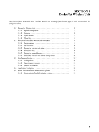 SECTION 1
                                                                                                         DeviceNet Wireless Unit

This section explains the features of the DeviceNet Wireless Unit, including system structure, types of units, basic functions, and
configurator outline.


       1-1    DeviceNet Wireless Unit. . . . . . . . . . . . . . . . . . . . . . . . . . . . . . . . . . . . . . . . .             2
              1-1-1       System configuration . . . . . . . . . . . . . . . . . . . . . . . . . . . . . . . . . . . .             2
              1-1-2       Features. . . . . . . . . . . . . . . . . . . . . . . . . . . . . . . . . . . . . . . . . . . . . . .    2
              1-1-3       Types of units . . . . . . . . . . . . . . . . . . . . . . . . . . . . . . . . . . . . . . . . . .       3
              1-1-4       Model list . . . . . . . . . . . . . . . . . . . . . . . . . . . . . . . . . . . . . . . . . . . . .     4
       1-2    Basic Functions of the DeviceNet Wireless Unit . . . . . . . . . . . . . . . . . . . . . .                           4
              1-2-1       Replacing data . . . . . . . . . . . . . . . . . . . . . . . . . . . . . . . . . . . . . . . . .         4
              1-2-2       I/O allocation . . . . . . . . . . . . . . . . . . . . . . . . . . . . . . . . . . . . . . . . . .       6
              1-2-3       DeviceNet wireless unit status . . . . . . . . . . . . . . . . . . . . . . . . . . . . .                 8
              1-2-4       Slave error flag . . . . . . . . . . . . . . . . . . . . . . . . . . . . . . . . . . . . . . . . .       8
              1-2-5       DeviceNet node addresses . . . . . . . . . . . . . . . . . . . . . . . . . . . . . . . .                 9
              1-2-6       DeviceNet wireless unit default setting values . . . . . . . . . . . . . . . . .                        10
       1-3    Configurator Outline . . . . . . . . . . . . . . . . . . . . . . . . . . . . . . . . . . . . . . . . . . . .        10
              1-3-1       Configuration . . . . . . . . . . . . . . . . . . . . . . . . . . . . . . . . . . . . . . . . . .       10
              1-3-2       Operating environment . . . . . . . . . . . . . . . . . . . . . . . . . . . . . . . . . . .             11
              1-3-3       Outline of functions . . . . . . . . . . . . . . . . . . . . . . . . . . . . . . . . . . . . .          11
       1-4    Application Limitations . . . . . . . . . . . . . . . . . . . . . . . . . . . . . . . . . . . . . . . . .           12
       1-5    Points for Consideration with Wireless Systems . . . . . . . . . . . . . . . . . . . . . .                          14
              1-5-1       Construction of multiple wireless systems . . . . . . . . . . . . . . . . . . . .                       14




                                                                                                                                       1
 