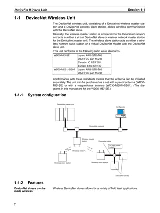 DeviceNet Wireless Unit                                                                                                 Section 1-1

1-1     DeviceNet Wireless Unit
                          The DeviceNet wireless unit, consisting of a DeviceNet wireless master sta-
                          tion and a DeviceNet wireless slave station, allows wireless communication
                          with the DeviceNet slave.
                          Basically, the wireless master station is connected to the DeviceNet network
                          and acts as either a virtual DeviceNet slave or wireless network master station
                          for the DeviceNet master unit. The wireless slave station acts as either a wire-
                          less network slave station or a virtual DeviceNet master with the DeviceNet
                          slave unit.
                          This unit conforms to the following radio wave standards.
                          WD30-ME/-SE                     Japan: ARIB STD-T66
                                                          USA: FCC part 15.247
                                                          Canada: IC RSS 210
                                                          Europe: ETS 300 440
                          WD30-ME01/-SE01                 Japan: ARIB STD-T66
                                                          USA: FCC part 15.247

                          Conformance with these standards means that the antenna can be installed
                          separately. The unit can be purchased as a set with a pencil antenna (WD30-
                          ME/-SE) or with a magnet-base antenna (WD30-ME01/-SE01). (The dia-
                          grams in this manual are for the WD30-ME/-SE.)

1-1-1     System configuration

                              DeviceNet master unit
                                                                                                         Configurator




                                                                        DeviceNet network




                                                               Wireless master
                                                               station             DeviceNet cable

                                                                                                   DC24V power
                                                                                                   supply

                                                    Wireless network




                           Wireless slave station                         Wireless slave station




                                                                                                         DeviceNet slaves



1-1-2     Features
DeviceNet slaves can be   Wireless DeviceNet slaves allows for a variety of field level applications.
made wireless



2
 