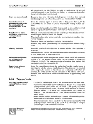 DeviceNet Wireless Unit                                                                                  Section 1-1

                            We recommend that this function be used for applications that are not
                            required to operate in real time (such as displays for indicators and manufac-
                            turing instruction data transmissions).
Errors can be monitored     DeviceNet slave error information (including errors in wireless slave stations)
                            can be assigned to two or four status words and monitored from the PLC.
Abundant number of          Since the wireless region is divided into 34 frequencies from 2,400 to
wireless channels allows    2,483.5MHz, you can select an unused frequency for building multiple sys-
the construction of         tems.
multiple systems in the
same area                   Using a spectral spread method (DS: direct spread) as a modulation method
                            achieves high-quality communications even in areas of excess noise.
Relay functions make        Although communications distances vary according to the installation environ-
possible an extension in    ment, the goal indoors is 60m in line of sight.
communications
distances                   The relay functions allow an increase in the communications area (to a maxi-
                            mum of 3 stages).
                            DeviceNet slaves may also be connected to the relay station.
                            However, relay station system settings can only be performed from the config-
                            urator.
Diversity functions         Multi-pass phasing is improved with a diversity system (which requires 2
                            antennas).
                            The effects of this function are observed when used in areas where variations
                            in radio waves (such as reflections) occur.
Maximum number of I/O       Depending on the switch settings of the wireless master station, the maximum
per wireless master         number of I/O per wireless master station can be increased to 100 words/
station increased           100 words (IN/OUT). The maximum number of wireless slave stations that
                            can be connected has increased to 64.
Magnet-base antenna         Using the magnet-base antenna, the station itself can be installed inside a
added to lineup             control panel with the antenna installed outside. Also, because it is mounted
                            with a magnet, the position of the antenna can be adjusted easily when, for
                            example, the control panel is moved. Attenuation in the antenna cable (2m),
                            however, limits the maximum communications distance to approximately 50m
                            indoors.

1-1-3     Types of units
DeviceNet wireless master     • Connects to the DeviceNet network and acts as a virtual DeviceNet slave.
station (Wireless master
station)                      • Maximum number of I/O as DeviceNet slave: IN/OUT = 32 words (512
                                points)/32 words (512 points) or 100 words (1,600 points)/100 words
                                (1,600 points) depending on the DIP switch setting. However, if Status is
                                selected, IN/OUT = 30 words (480 points)/32 words (512 points) or
                                96 words (1,536 points)/100 words (1,600 points) depending on the DIP
                                switch setting.
                              • As the wireless network master station, it controls a maximum of 64 wire-
                                less slave stations and sends remote I/O transmissions.
                              • The wireless master station was tested at the test laboratories of a third
                                part organization authorized by the ODVA. It is authorized as being in
                                conforming to ODVA conformance software.

          Multi-pass        Multi-pass phasing is the phenomenon of a radio wave being transmitted form a single point,
          phasing           passing through multiple propagation paths, and then arriving at a single point.




                                                                                                                          3
 