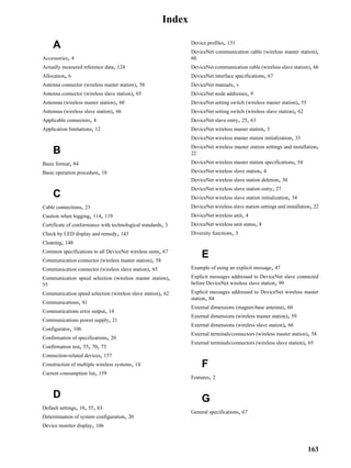 Index

                                                                Device profiles, 151
    A                                                           DeviceNet communication cable (wireless master station),
Accessories, 4                                                  60
Actually measured reference data, 124                           DeviceNet communication cable (wireless slave station), 66
Allocation, 6                                                   DeviceNet interface specifications, 67
Antenna connector (wireless master station), 58                 DeviceNet manuals, v
Antenna connector (wireless slave station), 65                  DeviceNet node addresses, 9
Antennas (wireless master station), 60                          DeviceNet setting switch (wireless master station), 55
Antennas (wireless slave station), 66                           DeviceNet setting switch (wireless slave station), 62
Applicable connectors, 4                                        DeviceNet slave entry, 25, 63
Application limitations, 12                                     DeviceNet wireless master station, 3
                                                                DeviceNet wireless master station initialization, 33
                                                                DeviceNet wireless master station settings and installation,
    B                                                           22
Basic format, 84                                                DeviceNet wireless master station specifications, 54
Basic operation procedure, 18                                   DeviceNet wireless slave station, 4
                                                                DeviceNet wireless slave station deletion, 30
                                                                DeviceNet wireless slave station entry, 27
    C                                                           DeviceNet wireless slave station initialization, 34
Cable connections, 23                                           DeviceNet wireless slave station settings and installation, 22
Caution when logging, 114, 119                                  DeviceNet wireless unit, 4
Certificate of conformance with technological standards, 3      DeviceNet wireless unit status, 8
Check by LED display and remedy, 143                            Diversity functions, 3
Cleaning, 148
Common specifications to all DeviceNet wireless units, 67
Communication connector (wireless master station), 58
                                                                     E
Communication connector (wireless slave station), 65            Example of using an explicit message, 47
Communication speed selection (wireless master station),        Explicit messages addressed to DeviceNet slave connected
55                                                              before DeviceNet wireless slave station, 99
Communication speed selection (wireless slave station), 62      Explicit messages addressed to DeviceNet wireless master
                                                                station, 84
Communications, 81
                                                                External dimensions (magnet-base antenna), 60
Communications error output, 14
                                                                External dimensions (wireless master station), 59
Communications power supply, 21
                                                                External dimensions (wireless slave station), 66
Configurator, 106
                                                                External terminals/connectors (wireless master station), 58
Confirmation of specifications, 20
                                                                External terminals/connectors (wireless slave station), 65
Confirmation test, 55, 70, 73
Connection-related devices, 157
Construction of multiple wireless systems, 14                        F
Current consumption list, 159
                                                                Features, 2


    D                                                                G
Default settings, 10, 55, 63
                                                                General specifications, 67
Determination of system configuration, 20
Device monitor display, 106



                                                                                                                         163
 