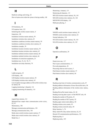 Index

                                                                       Monitoring 1 channel, 115
           H
                                                                       Monitoring all channels, 113
   Hardware settings and wiring, 22                                    MS LED (wireless master station), 58, 143
      How to locate errors when the system is having trouble, 140      MS LED (wireless slave station), 65, 144
                                                                       MS/NS/WS LED display, 138

           I                                                           Multi-pass phasing, 3

   I/O limitations, 20
      I/O response time, 122                                                N
   Initializing the wireless master station, 4                         NNODE switch (wireless master station), 54
  Inspection, 148                                                      NNODE switch (wireless slave station), 62
  Installation (wireless master station), 59                           Normal indication, 138
      Installation (wireless slave station), 65                        NS LED (wireless master station), 58, 143
  Installation conditions (wireless master station), 59                NS LED (wireless slave station), 65, 145
  Installation conditions (wireless slave station), 65
      Installation example, 39
  Installation location (wireless master station), 59                       O
  Installation location (wireless slave station), 65                   Operation confirmation, 29
  Installation method (wireless master station), 60
      Installation method (wireless slave station), 66
      Installation of connection equipment, 23                              P
      Installation test, 55, 63, 70, 71                                Packet error rate, 117
  Installation test (relay function), 79                               Peer to peer communications, 13
                                                                       Pre-work preparations, 20
                                                                       Processing when an error occurs, 5
           L                                                           Push button (wireless master station), 57
   Ladder program, 43                                                  Push button (wireless slave station), 64
      LED display, 140
  LED display (wireless master station), 58
   LED display (wireless slave station), 65                                 R
  List of explicit messages address to DeviceNet wireless mas-         Reading actual time of wireless communication cycle, 87
  ter station, 86
                                                                       Reading addition information of lower DeviceNet slave, 88
  Logging (monitoring 1 channel), 116
                                                                       Reading addition information of the wireless slave station,
  Logging (monitoring all channels), 114                               89
                                                                       Reading DeviceNet master status, 42, 96
                                                                       Reading receiving data to port 1 of the RS232C unit, 48
           M                                                           Reading the number of IN points, 91
   magnet-base antenna, 161                                            Reading the number of OUT points, 92
  Maintain/Clear output when communication errors occur,               Reading upper station node address, 94
  62, 63
                                                                       Reading wireless error counts, 95
  Maintenance, 148
                                                                       Reading wireless network status, 94
  Message communication performance, 130
                                                                       Relay function, 3, 78
   Message communication time, 130
                                                                       Relay station/No relay station selection, 62, 63
      Mode select switch (wireless master station), 57
                                                                       Remote I/O communications performances, 122
  Mode select switch (wireless slave station), 63
                                                                       Replacing data, 4
      Model list, 4
                                                                       Replacing nodes, 149


164
 