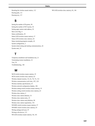 Index

Resetting the wireless master station, 112                       WS LED (wireless slave station), 65, 146
Routing path, 111
Running test, 117



     S
Setting the number of IN points, 90
Setting the number of OUT points, 92
Setting upper station node address, 93
Slave error flag, 8
Status confirmation, 29
Status LED (wireless master station), 57
Status LED (wireless slave station), 64
Status monitoring program example, 42
System configuration, 2
System initial setting and starting communications, 24
System start, 24



     T
Temporary installation and installation test, 21
Terminating resistor installation, 22
Test, 70
Troubleshooting, 140



     W
WCH switch (wireless master station), 55
WCH switch (wireless slave station), 63
Wireless channel monitor, 55, 63, 70, 75, 112
Wireless communication cycle time, 107, 124
Wireless interface specifications, 67
Wireless network configuration display, 106
Wireless setting switch (wireless master station), 55
Wireless setting switch (wireless slave station), 63
Wireless slave station, 4
Wireless slave station deletion, 55
Wireless slave station entry, 55
Wireless slave station entry/deletion, 90
Wireless slave station registration, 110
WNODE switch (wireless master station), 57
WNODE switch (wireless slave station), 63
Writing settings/soft reset, 97
Writing to the device, 111
WS LED (wireless master station), 58, 143



                                                                                                            165
 
