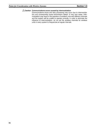 Points for Consideration with Wireless Systems                                             Section 1-5

                 !Caution Communications errors caused by intermodulation
                          Communications errors and retry processing may occur due to intermodula-
                          tion and consequently cause transmission delays. In very rare cases, inter-
                          modulation may result in the operation of wireless units with different channels
                          and the system will be unable to operate correctly. In order to eliminate the
                          influence of intermodulation, do not set the wireless channels for wireless
                          units in every system to frequencies at regular intervals.




16
 