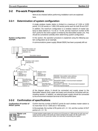 Pre-work Preparations                                                                                              Section 2-2

2-2     Pre-work Preparations
                                  Items to be checked before performing installation work are explained
                                  here.

2-2-1     Determination of system configuration
                                  A single wireless master station is limited to a maximum of 1,024 or 3,200
                                  points, 512 (32 words) or 1,600 (100 words) points each for both IN and OUT.
                                  In addition, the maximum configuration in a wireless network of master sta-
                                  tions to slave stations is 1 to 32 or 1 to 64, and the maximum number of IN/
                                  OUT points for the entire system is limited by the DeviceNet master unit. This
                                  should be considered carefully when determining system configuration.
System configuration              In this section, the operation procedure is explained using the following sys-
example                           tem configuration as an example.
                                  A communications power supply (Model S82K) has been purposely left out


                  DeviceNet master unit
                  Model CS1W-DRM21
                  (NNODE=10)

                             DeviceNet network



                       Wireless mater station
                       (NNODE=00)




             Wireless network
           Wireless slave                 Wireless slave
           station                        station
           (WNODE=01)                     (WNODE=02)
           (NNODE=00)                     (NNODE=00)                   NNODE: DeviceNet node address
                                                                       WNODE: Wireless node address
                  DeviceNet slaves                 DeviceNet slaves
                                                    DRT1-ID08C
                  Model DRT1-ID08C                 Model DRT1-ID08C
                                                    NNODE=2
                                                   (NNODE=02)
                                                                    ModelDRT-ID08C: 8 environment-resistant
                  (NNODE=01)
                                                                    terminal inputs
                  DeviceNet slaves                 DeviceNet slaves
                  Model DRT1-MD16C
                                                                    ModelDRT1-MD16C: 16 environment-resistant
                                                   Model DRT1-MD16C
                  (NNODE=03)                       (NNODE=04)       terminal inputs/outputs


                                  of the diagram above. It should be connected and supply power to the
                                  DeviceNet network (both upper and lower) and should be connected with ter-
                                  minating resistor. In addition, an external power supply should be connected
                                  to the environment-resistant terminal of the DeviceNet slave.

2-2-2     Confirmation of specifications
Confirmation of number of         Confirm that the number of IN/OUT points for each wireless master station is
IN/OUT points                     no more than 512 or 1,600 (32 or 100 words).
                                  In the example, the number of IN points is 8 × 4 = 32, and the number of OUT
                                  points is 8 × 2 = 16.

          Master unit             A single wireless master station can control up to 512 points (or 1,600 points) for both input and
          I/O                     output, but the number of I/O points per node is limited by the master unit. Be careful not to
                                  exceed the limit for I/O points per master unit node when constructing your system.
          limitations




20
 