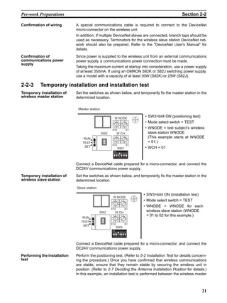 Pre-work Preparations                                                                                        Section 2-2

Confirmation of wiring        A special communications cable is required to connect to the DeviceNet
                              micro-connector on the wireless unit.
                              In addition, if multiple DeviceNet slaves are connected, branch taps should be
                              used as necessary. Terminators for the wireless slave station DeviceNet net-
                              work should also be prepared. Refer to the "DeviceNet User’s Manual" for
                              details.
Confirmation of               Since power is supplied to the wireless unit from an external communications
communications power          power supply, a communications power connection must be made.
supply
                              Taking the maximum current at startup into consideration, use a power supply
                              of at least 350mA. If using an OMRON S82K or S82J switching power supply,
                              use a model with a capacity of at least 30W (S82K) or 25W (S82J).

2-2-3     Temporary installation and installation test
Temporary installation of     Set the switches as shown below, and temporarily fix the master station in the
wireless master station       determined location.


                               Master station

                                                           W NODE
                                                                                      • SW3=bit4 ON (positioning test)
                                                            901             901       • Mode select switch = TEST
                                                       78



                                                                       78
                                                                  23



                                                                                 23



                                                            456            456

                                                      X10                       X1
                                                                                      • WNODE = test subject’s wireless
                                                SW2             W CH                    slave station WNODE
                                   RUN
                                                            901            901          (This example starts at WNODE
                                                       78



                                                                       78
                                                                  23



                                                                                 23




                                  TEST
                                                            456            456
                                                                                        = 01.)
                                                      X10                       X1
                                   SET                                                • WCH = 01
                                                                SW3
                                                           ON


                                                           1 2 3 4 5 6 7 8



                              Connect a DeviceNet cable prepared for a micro-connector, and connect the
                              DC24V communications power supply.
Temporary installation of     Set the switches as shown below, and temporarily fix the master station in the
wireless slave station        determined location.
                              Slave station
                                                                                      • SW3=bit4 ON (installation test)
                                                       W NODE
                                                           901            901         • Mode select switch = TEST
                                                      78



                                                                     78
                                                                23



                                                                             23




                                                                                      • WNODE = WNODE for each
                                                       456             456

                                                      X10                    X1
                                              SW2           W CH
                                                                                        wireless slave station (WNODE
                                                       901             901              = 01 to 02 for this example.)
                                  RUN
                                                      78



                                                                     78
                                                                23



                                                                             23




                                                       456             456
                                 TEST
                                                      X10                    X1
                                  SET
                                                            SW3
                                                       ON


                                                       1 2 3 4 5 6 7 8



                              Connect a DeviceNet cable prepared for a micro-connector, and connect the
                              DC24V communications power supply.
Performing the installation   Perform the positioning test. (Refer to 5-2 Installation Test for details concern-
test                          ing the procedure.) Once you have confirmed that wireless communications
                              are stable, ensure that they remain stable by securing the wireless unit in
                              position. (Refer to 2-7 Deciding the Antenna Installation Position for details.)
                              In this example, an installation test is performed between the wireless master



                                                                                                                          21
 