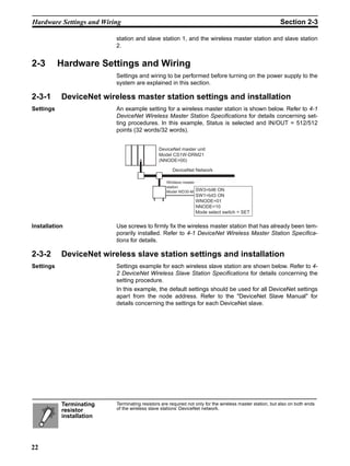 Hardware Settings and Wiring                                                                               Section 2-3

                          station and slave station 1, and the wireless master station and slave station
                          2.


2-3        Hardware Settings and Wiring
                          Settings and wiring to be performed before turning on the power supply to the
                          system are explained in this section.

2-3-1      DeviceNet wireless master station settings and installation
Settings                  An example setting for a wireless master station is shown below. Refer to 4-1
                          DeviceNet Wireless Master Station Specifications for details concerning set-
                          ting procedures. In this example, Status is selected and IN/OUT = 512/512
                          points (32 words/32 words).


                                              DeviceNet master unit
                                              Model CS1W-DRM21
                                              (NNODE=00)

                                                     DeviceNet Network

                                                  Wireless master
                                                  station
                                                  Model WD30-M SW3=bit6   ON
                                                                 SW1=bit3 ON
                                                                 WNODE=01
                                                                 NNODE=10
                                                                 Mode select switch = SET


Installation              Use screws to firmly fix the wireless master station that has already been tem-
                          porarily installed. Refer to 4-1 DeviceNet Wireless Master Station Specifica-
                          tions for details.

2-3-2      DeviceNet wireless slave station settings and installation
Settings                  Settings example for each wireless slave station are shown below. Refer to 4-
                          2 DeviceNet Wireless Slave Station Specifications for details concerning the
                          setting procedure.
                          In this example, the default settings should be used for all DeviceNet settings
                          apart from the node address. Refer to the "DeviceNet Slave Manual" for
                          details concerning the settings for each DeviceNet slave.




           Terminating    Terminating resistors are required not only for the wireless master station, but also on both ends
           resistor       of the wireless slave stations’ DeviceNet network.
           installation




22
 