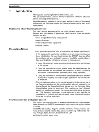 Introduction                                                                                              1

1       Introduction
                          Thank you for purchasing this DeviceNet wireless unit.
                          This DeviceNet wireless unit was developed based on OMRON’s advanced
                          control technology and experience.
                          Carefully read and understand the functions and performance of this device
                          before using the DeviceNet master and DeviceNet slave together as a struc-
                          tured system.

Personnel to whom this manual is directed
                          This User's Manual was designed for use by the following personnel.
                          Persons with a knowledge of electronics (electricians or those with similar
                          training) and who:
                            • are in charge of introducing FA equipment
                            • design FA system
                            • install and connect FA equipment
                            • manage FA sites

Precautions for use
                            • This equipment should be used as indicated in the general specifications.
                            • If this equipment is used under conditions or in an environment such as
                              those listed below, the user should contact the OMRON business office
                              for assistance. All uses and safety measures should be considered care-
                              fully according to the ratings and functions of the equipment.
                             1. Using the equipment under conditions or in environments not indicated
                                in this manual
                             2. Using the equipment to control nuclear power, for railway facilities, for
                                airline facilities, for automobiles, for combustion facilities, for medical
                                equipment, for entertainment equipment, or for safety equipment.
                             3. Using the equipment in a manner that is expected to have an effect on
                                human life or property, and particularly for applications that require safe-
                                ty measures
                            • The information contained in this manual is required for the correct use of
                              the DeviceNet wireless unit. Be sure to carefully read and understand this
                              User's Manual, the DeviceNet User's Manual, and the DeviceNet Slave
                              Manual before using this equipment. After reading this User's Manual,
                              store it in a safe location where it can be referred to at any time as neces-
                              sary. The frequency band used for this equipment is also used for the
                              manufacture of products such as microwave ovens, in scientific applica-
                              tions, and in medical equipment.

Countries where this product can be used
                          This product has been approved for wireless standards in the countries listed
                          below. Consult your OMRON representative before using this product in other
                          countries.
                          WD30-ME/-SE: Austria, Belgium, Canada, Denmark, Finland, France, Ger-
                          many, Greece, Iceland, Ireland, Italy, Japan, Luxembourg, Netherlands, Nor-
                          way, Portugal, Spain, Sweden, Switzerland, UK, USA
                          WD30-ME01/-SE01: Japan, USA




                                                                                                           i
 