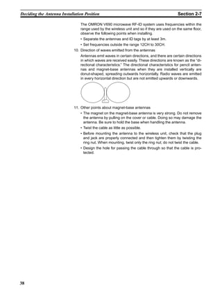 Deciding the Antenna Installation Position                                                  Section 2-7

                               The OMRON V690 microwave RF-ID system uses frequencies within the
                               range used by the wireless unit and so if they are used on the same floor,
                               observe the following points when installing.
                               • Separate the antennas and ID tags by at least 3m.
                               • Set frequencies outside the range 12CH to 30CH.
                            10. Direction of waves emitted from the antennas
                               Antennas emit waves in certain directions, and there are certain directions
                               in which waves are received easily. These directions are known as the “di-
                               rectional characteristics.” The directional characteristics for pencil anten-
                               nas and magnet-base antennas when they are installed vertically are
                               donut-shaped, spreading outwards horizontally. Radio waves are emitted
                               in every horizontal direction but are not emitted upwards or downwards.




                            11. Other points about magnet-base antennas
                               • The magnet on the magnet-base antenna is very strong. Do not remove
                                 the antenna by pulling on the cover or cable. Doing so may damage the
                                 antenna. Be sure to hold the base when handling the antenna.
                               • Twist the cable as little as possible.
                               • Before mounting the antenna to the wireless unit, check that the plug
                                 and jack are properly connected and then tighten them by twisting the
                                 ring nut. When mounting, twist only the ring nut; do not twist the cable.
                               • Design the hole for passing the cable through so that the cable is pro-
                                 tected.




38
 