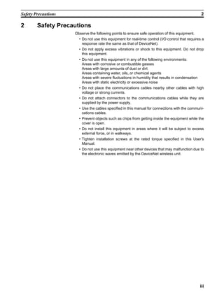 Safety Precautions                                                                                 2

2       Safety Precautions
                     Observe the following points to ensure safe operation of this equipment.
                       • Do not use this equipment for real-time control (I/O control that requires a
                         response rate the same as that of DeviceNet).
                       • Do not apply excess vibrations or shock to this equipment. Do not drop
                         this equipment.
                       • Do not use this equipment in any of the following environments:
                         Areas with corrosive or combustible gasses
                         Areas with large amounts of dust or dirt
                         Areas containing water, oils, or chemical agents
                         Areas with severe fluctuations in humidity that results in condensation
                         Areas with static electricity or excessive noise
                       • Do not place the communications cables nearby other cables with high
                         voltage or strong currents.
                       • Do not attach connectors to the communications cables while they are
                         supplied by the power supply.
                       • Use the cables specified in this manual for connections with the communi-
                         cations cables.
                       • Prevent objects such as chips from getting inside the equipment while the
                         cover is open.
                       • Do not install this equipment in areas where it will be subject to excess
                         external force, or in walkways.
                       • Tighten installation screws at the rated torque specified in this User's
                         Manual.
                       • Do not use this equipment near other devices that may malfunction due to
                         the electronic waves emitted by the DeviceNet wireless unit.




                                                                                                   iii
 
