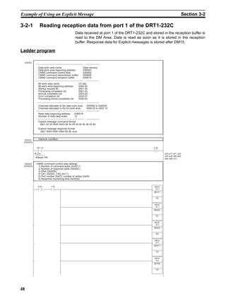 Example of Using an Explicit Message                                                                         Section 3-2

3-2-1      Reading reception data from port 1 of the DRT1-232C
                                              Data received at port 1 of the DRT1-232C and stored in the reception buffer is
                                              read to the DM Area. Data is read as soon as it is stored in the reception
                                              buffer. Response data for Explicit messages is stored after DM15.

Ladder program


          Data work area name:                     Data memory
          Data work area beginning address:        D00000
          CMND command control data:               D00000
          CMND command transmission buffer:        D00006
          CMND command reception buffer:           D00015

          Bit work area name:                   I/O bits
          Bit work area beginning address:      0000.00
          Startup request bit:                  0001.00
          Processing completion bit:            0001.03
          Normal completion bit:                0003.00
          Error completion bit:                 0003.01
          Processing forced completion bit:     0000.00

          Channels allocated to the data work area:    D00000 to D00024
          Channels allocated to the bit work area:     0000.00 to 0003.15

          Read data beginning address:        D00019
          Number of read data bytes:          12

          Explicit message command format:
           2801 02 34 00A5 0003 08 34 A5 04 04 0E 94 02 64
          Explicit message response format:
           2801 0000 0006 00B4 B4 8E xxxx


         Interlock condition




        Always ON

        CMND command control data settings
         1) Number of command bytes (0x0011)
         2) Number of response bytes (0x000C)
         3) DNA (0x0000)
         4) DA1 (0x000), DA2 (0x11)
         5) Port number (0x07); number of retries (0x00)
         6) Response monitoring time (0x0032)




48
 
