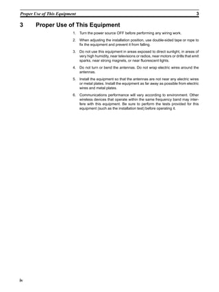 Proper Use of This Equipment                                                                              3

3      Proper Use of This Equipment
                          1. Turn the power source OFF before performing any wiring work.
                          2. When adjusting the installation position, use double-sided tape or rope to
                             fix the equipment and prevent it from falling.
                          3. Do not use this equipment in areas exposed to direct sunlight, in areas of
                             very high humidity, near televisions or radios, near motors or drills that emit
                             sparks, near strong magnets, or near fluorescent lights.
                          4. Do not turn or bend the antennas. Do not wrap electric wires around the
                             antennas.
                          5. Install the equipment so that the antennas are not near any electric wires
                             or metal plates. Install the equipment as far away as possible from electric
                             wires and metal plates.
                          6. Communications performance will vary according to environment. Other
                             wireless devices that operate within the same frequency band may inter-
                             fere with this equipment. Be sure to perform the tests provided for this
                             equipment (such as the installation test) before operating it.




iv
 