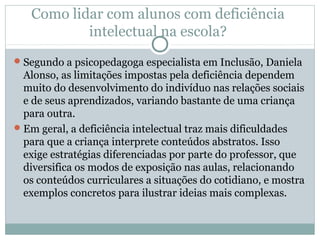 Como lidar com alunos com deficiência
intelectual na escola?
Segundo a psicopedagoga especialista em Inclusão, Daniela
Alonso, as limitações impostas pela deficiência dependem
muito do desenvolvimento do indivíduo nas relações sociais
e de seus aprendizados, variando bastante de uma criança
para outra.
Em geral, a deficiência intelectual traz mais dificuldades
para que a criança interprete conteúdos abstratos. Isso
exige estratégias diferenciadas por parte do professor, que
diversifica os modos de exposição nas aulas, relacionando
os conteúdos curriculares a situações do cotidiano, e mostra
exemplos concretos para ilustrar ideias mais complexas.
 