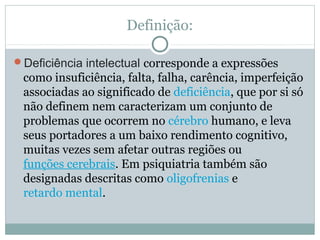 Definição:
Deficiência intelectual corresponde a expressões
como insuficiência, falta, falha, carência, imperfeição
associadas ao significado de deficiência, que por si só
não definem nem caracterizam um conjunto de
problemas que ocorrem no cérebro humano, e leva
seus portadores a um baixo rendimento cognitivo,
muitas vezes sem afetar outras regiões ou
funções cerebrais. Em psiquiatria também são
designadas descritas como oligofrenias e
retardo mental.
 