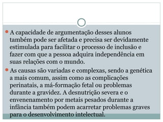 A capacidade de argumentação desses alunos
também pode ser afetada e precisa ser devidamente
estimulada para facilitar o processo de inclusão e
fazer com que a pessoa adquira independência em
suas relações com o mundo.
As causas são variadas e complexas, sendo a genética
a mais comum, assim como as complicações
perinatais, a má-formação fetal ou problemas
durante a gravidez. A desnutrição severa e o
envenenamento por metais pesados durante a
infância também podem acarretar problemas graves
para o desenvolvimento intelectual.
 