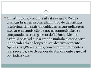 O Instituto Inclusão Brasil estima que 87% das
crianças brasileiras com algum tipo de deficiência
intelectual têm mais dificuldades na aprendizagem
escolar e na aquisição de novas competências, se
comparadas a crianças sem deficiência. Mesmo
assim, é possível que a grande maioria alcance certa
independência ao longo do seu desenvolvimento.
Apenas os 13% restantes, com comprometimentos
mais severos, vão depender de atendimento especial
por toda a vida.
 