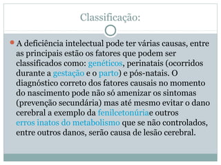 Classificação:
A deficiência intelectual pode ter várias causas, entre
as principais estão os fatores que podem ser
classificados como: genéticos, perinatais (ocorridos
durante a gestação e o parto) e pós-natais. O
diagnóstico correto dos fatores causais no momento
do nascimento pode não só amenizar os sintomas
(prevenção secundária) mas até mesmo evitar o dano
cerebral a exemplo da fenilcetonúriae outros
erros inatos do metabolismo que se não controlados,
entre outros danos, serão causa de lesão cerebral.
 