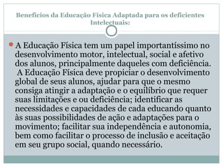 Benefícios da Educação Física Adaptada para os deficientes
Intelectuais:
A Educação Física tem um papel importantíssimo no
desenvolvimento motor, intelectual, social e afetivo
dos alunos, principalmente daqueles com deficiência.
A Educação Física deve propiciar o desenvolvimento
global de seus alunos, ajudar para que o mesmo
consiga atingir a adaptação e o equilíbrio que requer
suas limitações e ou deficiência; identificar as
necessidades e capacidades de cada educando quanto
às suas possibilidades de ação e adaptações para o
movimento; facilitar sua independência e autonomia,
bem como facilitar o processo de inclusão e aceitação
em seu grupo social, quando necessário.
 