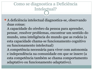 Como se diagnostica a Deficiência
Intelectual?
A deficiência intelectual diagnostica-se, observando
duas coisas:
A capacidade do cérebro da pessoa para aprender,
pensar, resolver problemas, encontrar um sentido do
mundo, uma inteligência do mundo que as rodeia (a
esta capacidade chama-se funcionamento cognitivo
ou funcionamento intelectual)
A competência necessária para viver com autonomia
e independência na comunidade em que se insere (a
esta competência também se chama comportamento
adaptativo ou funcionamento adaptativo).
 