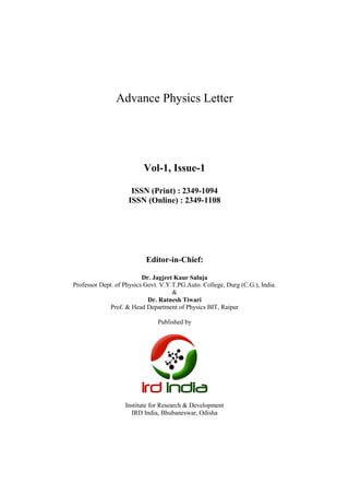 Advance Physics Letter
Vol-1, Issue-1
ISSN (Print) : 2349-1094
ISSN (Online) : 2349-1108
Editor-in-Chief:
Dr. Jagjeet Kaur Saluja
Professor Dept. of Physics Govt. V.Y.T.PG.Auto. College, Durg (C.G.), India.
&
Dr. Ratnesh Tiwari
Prof. & Head Department of Physics BIT, Raipur
Published by
Institute for Research & Development
IRD India, Bhubaneswar, Odisha
 