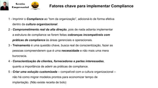 1 - Imprimir o Compliance ao “tom da organização”, adicioná-lo de forma efetiva
dentro da cultura organizacional.
2 - Comprometimento real da alta direção, pois de nada adianta implementar
a estrutura de compliance se forem feitas cobranças incompatíveis com
práticas de compliance às áreas gerenciais e operacionais.
3 - Treinamento é uma questão chave, busca real de conscientização, fazer as
pessoas compreenderem que é uma necessidade e não mais uma mera
burocracia.
4 - Conscientização de clientes, fornecedores e partes interessadas,
quanto a importância de aderir as práticas de compliance.
5 - Criar uma solução customizada – compatível com a cultura organizacional –
não há como migrar modelos prontos para economizar tempo de
implantação. (Não existe receita de bolo)
Fatores chave para implementar Compliance
 