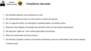 Compliance não pode:
1. Ser atividade estanque, pois representa um ciclo.
2. Ser implementada sem levar em conta cultura e valores da empresa.
3. Ser um segundo jurídico, se restringindo a questões legais e ao âmbito jurídico.
4. Desprezar riscos ligados a tecnologia que permeiam cada vez mais nossas organizações.
5. Ser algo para “inglês ver”, sem nortear ações dentro da empresa.
6. Deixar de conscientizar de forma contínua.
7. Se restringir a atuação a apenas uma parcela da hierarquia, para ter conformidade, todos devem abraçar
a mesma causa.
 