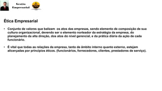 Ética Empresarial
• Conjunto de valores que balizam os atos das empresas, sendo elemento de composição de sua
cultura organizacional, devendo ser o elemento norteador da estratégia da empresa, do
planejamento da alta direção, dos atos do nível gerencial, e da prática diária da ação de cada
funcionário.
• É vital que todas as relações da empresa, tanto de âmbito interno quanto externo, estejam
alicerçadas por princípios éticos. (funcionários, fornecedores, clientes, prestadores de serviço).
 
