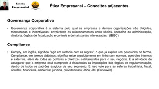 Governança Corporativa
• Governança corporativa é o sistema pelo qual as empresas e demais organizações são dirigidas,
monitoradas e incentivadas, envolvendo os relacionamentos entre sócios, conselho de administração,
diretoria, órgãos de fiscalização e controle e demais partes interessadas. (IBGC).
Ética Empresarial – Conceitos adjacentes
Compliance
• Comply, em inglês, significa “agir em sintonia com as regras”, o que já explica um pouquinho do termo.
Compliance, em termos didáticos, significa estar absolutamente em linha com normas, controles internos
e externos, além de todas as políticas e diretrizes estabelecidas para o seu negócio. É a atividade de
assegurar que a empresa está cumprindo à risca todas as imposições dos órgãos de regulamentação,
dentro de todos os padrões exigidos de seu segmento. E isso vale para as esferas trabalhista, fiscal,
contábil, financeira, ambiental, jurídica, previdenciária, ética, etc. (Endeavor)
 