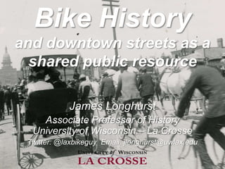 Bike History
and downtown streets as a
shared public resource
James Longhurst
Associate Professor of History
University of Wisconsin – La Crosse
Twitter: @laxbikeguy Email: jlonghurst@uwlax.edu
 