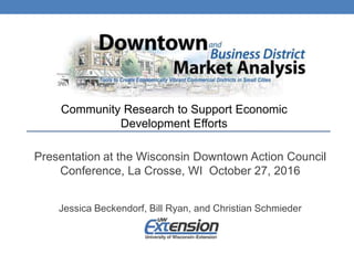 Jessica Beckendorf, Bill Ryan, and Christian Schmieder
Community Research to Support Economic
Development Efforts
Presentation at the Wisconsin Downtown Action Council
Conference, La Crosse, WI October 27, 2016
 