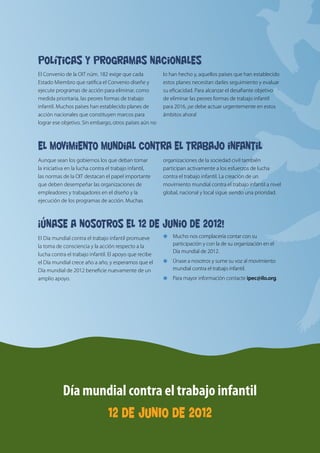 Día mundial contra
                                                                                                                el trabajo infantil
Políticas y programas nacionales
El Convenio de la OIT núm. 182 exige que cada           lo han hecho y, aquellos países que han establecido                  12 DE JUNIO DE 2012
Estado Miembro que ratifica el Convenio diseñe y        estos planes necesitan darles seguimiento y evaluar
ejecute programas de acción para eliminar, como         su eficacidad. Para alcanzar el desafiante objetivo
medida prioritaria, las peores formas de trabajo        de eliminar las peores formas de trabajo infantil
infantil. Muchos países han establecido planes de       para 2016, ¡se debe actuar urgentemente en estos
acción nacionales que constituyen marcos para           ámbitos ahora!
lograr ese objetivo. Sin embargo, otros países aún no



El movimiento mundial contra el trabajo infantil
Aunque sean los gobiernos los que deban tomar           organizaciones de la sociedad civil también
la iniciativa en la lucha contra el trabajo infantil,   participan activamente a los esfuerzos de lucha
las normas de la OIT destacan el papel importante       contra el trabajo infantil. La creación de un
que deben desempeñar las organizaciones de              movimiento mundial contra el trabajo infantil a nivel
empleadores y trabajadores en el diseño y la            global, nacional y local sigue siendo una prioridad.
ejecución de los programas de acción. Muchas



¡Únase a nosotros el 12 de junio de 2012!
El Día mundial contra el trabajo infantil promueve      €€ 	 ucho nos complacería contar con su
                                                           M
la toma de consciencia y la acción respecto a la            participación y con la de su organización en el
                                                            Día mundial de 2012.
lucha contra el trabajo infantil. El apoyo que recibe
el Día mundial crece año a año, y esperamos que el      €€ 	 nase a nosotros y sume su voz al movimiento
                                                           Ú
Día mundial de 2012 beneficie nuevamente de un              mundial contra el trabajo infantil.
                                                        €€ Para mayor información contacte ipec@ilo.org.


                                                                                                                Derechos humanos
amplio apoyo.




                                                                                                                y justicia social


           Día mundial contra el trabajo infantil                                                                     Erradiquemos
                                 12 DE JUNIO DE 2012
                                                                                                                        el trabajo infantil
 