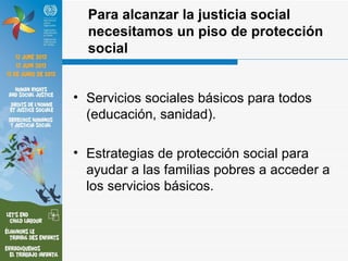 Para alcanzar la justicia social
  necesitamos un piso de protección
  social


• Servicios sociales básicos para todos
  (educación, sanidad).

• Estrategias de protección social para
  ayudar a las familias pobres a acceder a
  los servicios básicos.
 
