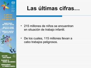 Las últimas cifras…

• 215 millones de niños se encuentran
  en situación de trabajo infantil.

• De los cuales, 115 millones llevan a
  cabo trabajos peligrosos.
 