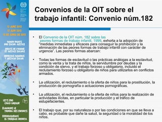 Convenios de la OIT sobre el
    trabajo infantil: Convenio núm.182

•    El Convenio de la OIT núm. 182 sobre las
      peores formas de trabajo infantil, 1999, exhorta a la adopción de
     “medidas inmediatas y eficaces para conseguir la prohibición y la
     eliminación de las peores formas de trabajo infantil con carácter de
     urgencia”. Las peores formas abarcan:

•    Todas las formas de esclavitud o las prácticas análogas a la esclavitud,
     como la venta y la trata de niños, la servidumbre por deudas y la
     condición de siervo, y el trabajo forzoso u obligatorio, incluido el
     reclutamiento forzoso u obligatorio de niños para utilizarlos en conflictos
     armados.

•    La utilización, el reclutamiento o la oferta de niños para la prostitución, la
     producción de pornografía o actuaciones pornográficas.

•    La utilización, el reclutamiento o la oferta de niños para la realización de
     actividades ilícitas, en particular la producción y el tráfico de
     estupefacientes.

•    El trabajo que, por su naturaleza o por las condiciones en que se lleva a
     cabo, es probable que dañe la salud, la seguridad o la moralidad de los
     niños.
 