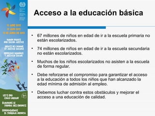 Acceso a la educación básica

•   67 millones de niños en edad de ir a la escuela primaria no
    están escolarizados.
•   74 millones de niños en edad de ir a la escuela secundaria
    no están escolarizados.
•   Muchos de los niños escolarizados no asisten a la escuela
    de forma regular.
•   Debe reforzarse el compromiso para garantizar el acceso
    a la educación a todos los niños que han alcanzado la
    edad mínima de admisión al empleo.
•   Debemos luchar contra estos obstáculos y mejorar el
    acceso a una educación de calidad.
 