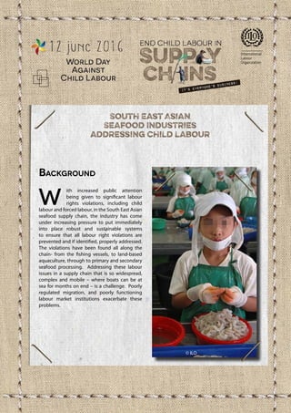 For more information visit www.ilo.org/childlabour
Background
W
ith increased public attention
being given to significant labour
rights violations, including child
labour and forced labour, in the South East Asian
seafood supply chain, the industry has come
under increasing pressure to put immediately
into place robust and sustainable systems
to ensure that all labour right violations are
prevented and if identified, properly addressed.
The violations have been found all along the
chain- from the fishing vessels, to land-based
aquaculture, through to primary and secondary
seafood processing. Addressing these labour
issues in a supply chain that is so widespread,
complex and mobile – where boats can be at
sea for months on end – is a challenge. Poorly
regulated migration, and poorly functioning
labour market institutions exacerbate these
problems.
© ILO
Copyright © International Labour Organization - May 2016
Fundamental Principles and Rights at Work Branch (FUNDAMENTALS)
©ILO/LeventhalL.
 