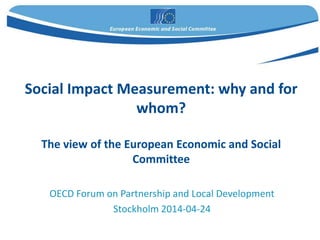 Social Impact Measurement: why and for
whom?
The view of the European Economic and Social
Committee
OECD Forum on Partnership and Local Development
Stockholm 2014-04-24
 