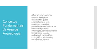Conceitos
Fundamentais
daÁrea de
Arqueologia
GÊNERODOCUMENTAL:
Reunião de espécies
documentais que se
assemelham por seus
caracteres essenciais,
particularmente o suporte e a
forma de registro da
informação, como documento
filmográfico, sonoro,
audiovisual, cartográfico,
iconográfico, informático,
micrográfico, textual.
 