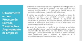 O Documento
e o seu
Processo de
Entrada,
Tramitação e
Arquivamento
na Empresa:
A informação necessita ser tratada e organizada da fonte geradora à
armazenadora, para que o produto final seja repassado aos
usuários satisfatoriamente. O documento contém dados de
grande importância para as decisões administrativas.
O registro de entrada do documento é efetuado no setor de
protocolo, que tem como atividade principal: executar as
atividades de movimentação, controle e expedição de
requerimentos, processos e outros documentos, atendendo com
presteza às solicitações dos usuários sobre o andamento dos
processos e papeis de seu interesse.
No setor de protocolo, a ausência de técnicas e métodos
apropriados, bem como usos inadequados, prejudicam o correto
arquivamento do documento no seu destino final, após a
tramitação. Consequentemente, os usuários e administradores
serão penalizados com a lentidão, a imprecisão e a
inconfiabilidade quando solicitarem informações.
 
