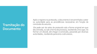 Tramitação do
Documento
Após o registro no protocolo, o documento é encaminhado a setor
ou autoridade para as providências necessárias em função da
conclusão do assunto.
Ele pode sair do setor de protocolo sob a forma original em que
deu entrada, ou sob a forma de processo, recebendo uma capa. Irá
formar um dossiê, até chegar à conclusão, passando por diversas
autoridades, recebendo pareceres e até anexos.
 
