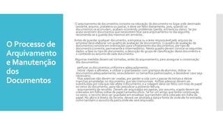 O Processo de
Arquivamento
e Manutenção
dos
Documentos
O arquivamentode documentos consistenacolocação dodocumentono lugar aele destinado
(estante, arquivo, prateleira ou pasta), e deve ser feito diariamente, pois, quando os
documentos seacumulam, acabam ocorrendo problemas (perda, extravioou dano). Se por
acaso existirem documentos quenecessitem ficar para arquivamentono dia seguinte,
recomenda-se a guarda dos mesmos em armários.
Antes de guardar qualquer documento, aempresa ou a área responsávelpelo arquivoda
empresa deve elaborar um quadro de avaliação de documentos.O quadro de avaliação de
documentos consisteem orientações para otratamentodos documentos, portipode
documento(corrente, permanente e intermediário). Neste quadrodevem constaros seguintes
dados: a fase ou tipodo documento; a descrição do grupode classificação destedocumentoe
o conteúdoou assuntodecada documento.
Algumas medidas devem ser tomadas, antes doarquivamento, para assegurar a conservação
dos documentos:
· perfurar os documentos uniformee adequadamente;
· retirar clipes e alfinetes, e utilizar o grampeador com grampos dealumínio; dobrar os
documentos adequadamente, seexcederem os tamanhos padronizados, e desdobrar caso seja
necessário;
· fitas adesivas não devem ser usadas, por perder a cola com o passardotempoe deixar
manchas amareladas no documento, quesão irremovíveis. Asfitas adesivas devem ser
substituídas porcolaque não afete odocumento, e a colagem deve ser feita com tiras de papel
noverso do documento, paranão prejudicar a posterior leitura;
· arquivamentode recortes. Devem ser arquivados em pastas, por assunto, eapós devem ser
colocados em folhas soltas de papel tamanhoofício. Se for um artigo quetenha continuação
noverso, o recorte deve ser guardado em envelope quetambém será colocado em folha de
papel. No altoe à direita do recorte, deverá ser anotadaa datae fonte de onde ele foi extraído,
comotambém o assuntodapastaondeele será arquivado.
 