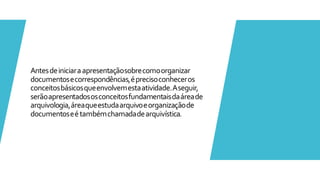 Antesdeiniciaraapresentaçãosobrecomoorganizar
documentosecorrespondências,éprecisoconheceros
conceitosbásicosqueenvolvemestaatividade.Aseguir,
serãoapresentadososconceitosfundamentaisdaáreade
arquivologia,áreaqueestudaarquivoeorganizaçãode
documentoseétambémchamadadearquivística.
 