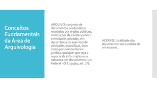 Conceitos
Fundamentais
daÁrea de
Arquivologia
ARQUIVO:conjunto de
documentos produzidos e
recebidos por órgãos públicos,
instituições de caráter público
e entidades privadas, em
decorrência do exercício de
atividades específicas, bem
como por pessoa físicae
jurídica, qualquer que seja o
suporte da informação ou a
natureza dos documentos (Lei
Federal nO 8.159/91, art. 2°).
ACERVO:totalidade dos
documentos sob custódia de
um arquivo.
 