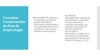 Conceitos
Fundamentais
daÁrea de
Arquivologia
ARQUIVAMENTO:sequência
de operações que visam à
guarda ordenada de
documentos. Ação pela qual
uma autoridade determina a
guarda de um documento,
cessada a sua tramitação.
GESTÃODE
DOCUMENTOS:conjunto de
procedimentos e operações
técnicas referentes à
produção, tramitação, uso,
avaliação e arquivamento
dos documentos em
fase corrente e
intermediária, visando a sua
eliminação ou recolhimento
para guarda permanente (Lei
Federal n° 8.159/91, art. 3°).
 