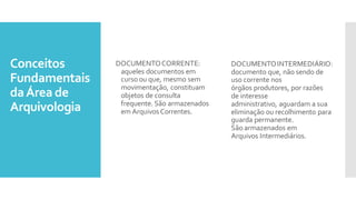 Conceitos
Fundamentais
daÁrea de
Arquivologia
DOCUMENTOCORRENTE:
aqueles documentos em
curso ou que, mesmo sem
movimentação, constituam
objetos de consulta
frequente. São armazenados
em Arquivos Correntes.
DOCUMENTOINTERMEDIÁRIO:
documento que, não sendo de
uso corrente nos
órgãos produtores, por razões
de interesse
administrativo, aguardam a sua
eliminação ou recolhimento para
guarda permanente.
São armazenados em
Arquivos Intermediários.
 
