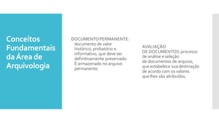 Conceitos
Fundamentais
daÁrea de
Arquivologia
DOCUMENTOPERMANENTE:
documento de valor
histórico, probatório e
informativo, que deve ser
definitivamente preservado.
É armazenado no arquivo
permanente.
AVALIAÇÃO
DE DOCUMENTOS:processo
de análise e seleção
de documentos de arquivo,
que estabelece sua destinação
de acordo com os valores
que lhes são atribuídos.
 