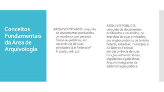 Conceitos
Fundamentais
daÁrea de
Arquivologia
ARQUIVO PRIVADO:conjunto
de documentos produzidos
ou recebidos por pessoas
físicasou jurídicas, em
decorrência de suas
atividades (Lei Federal n°
8.159/91, art. 11).
ARQUIVO PÚBLICO:
conjunto de documentos
produzidos e recebidos, no
exercício de suas atividades,
por órgãos públicos de âmbito
federal, estadual, municipal, e
do Distrito Federal,
em decorrência de suas
funções administrativas,
legislativas e judiciárias.
Arquivo integrante da
administração pública.
 