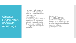 Conceitos
Fundamentais
daÁrea de
Arqueologia
TEORIADASTRÊS IDADES:
teoria segundo a qual os
arquivos são caracterizados
como correntes,
intermediários ou
permanentes, de acordo com
a identificação dos valores
primário e secundário dos
documentos, considerando-
se sua gênese, tratamento e
utilização.
CICLOVITAL
DOS DOCUMENTOS:
sucessivas fases por que
passam os documentos de um
arquivo, da sua produção até a
sua eliminação ou
guarda permanente.
 