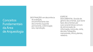 Conceitos
Fundamentais
daÁrea
deArqueologia
DESTINAÇÃO:em decorrência
da avaliação,
encaminhamento dos
documentos à guarda
permanente, à eliminação
e/ou reprodução.
ESPÉCIE
DOCUMENTAL:Divisão de
gênero documental, que reúne
tipos documentais por
suas características comuns
de estruturação da
informação, como ata, carta,
decreto, fotografia,
memorando, ofício, plantas,
relatório.
 
