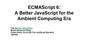Talk, by Allen Wirfs-Brock
Mozilla Research Fellow
Project Editor, Ecma-262 (The JavaScript Standard)
@awbjs
ECMAScript 6:
A Better JavaScript for the
Ambient Computing Era
 